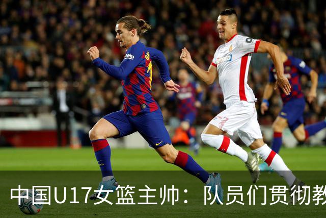 中国U17女篮主帅：队员们贯彻教练意图顽强追分 备战目标更清晰